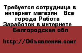 Требуется сотрудница в интернет-магазин - Все города Работа » Заработок в интернете   . Белгородская обл.